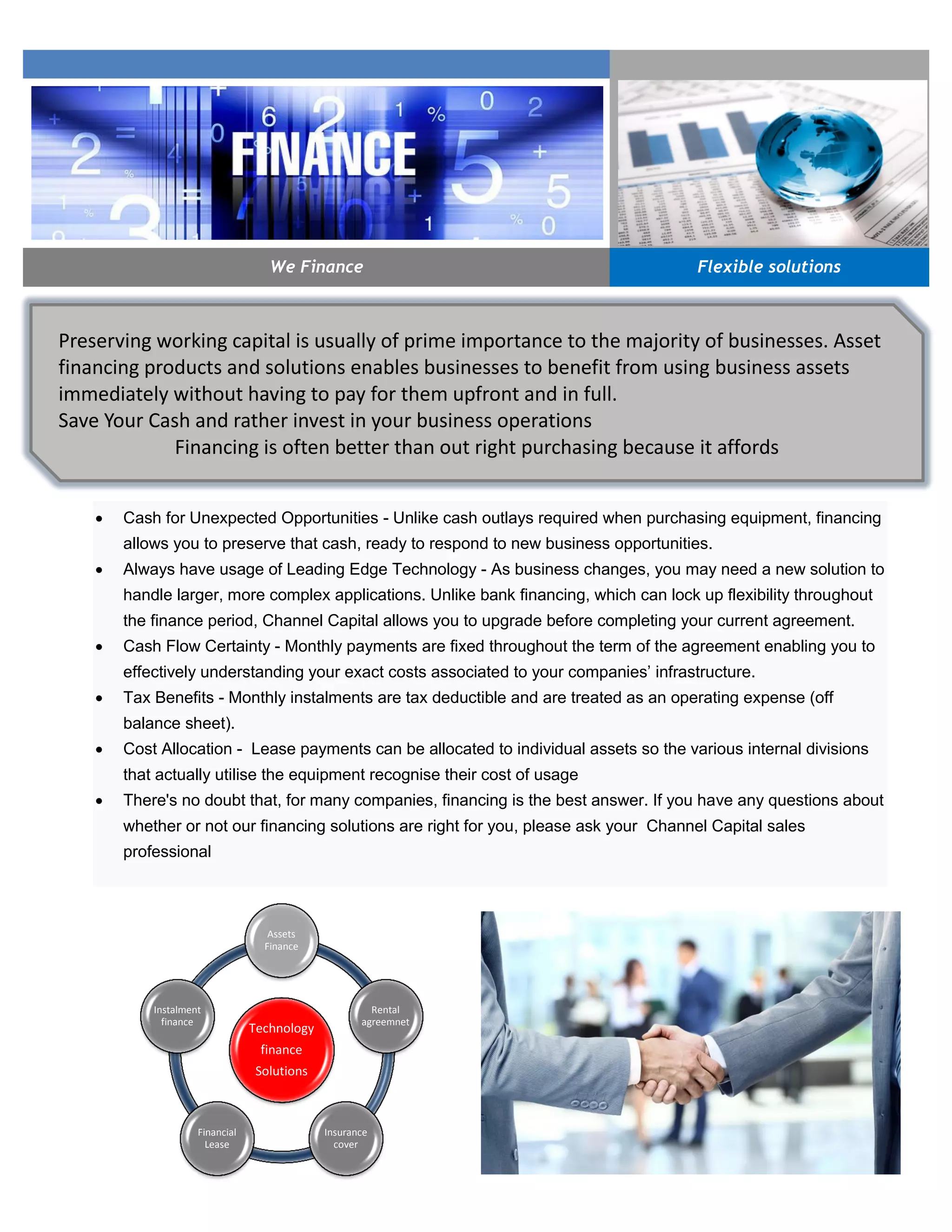  Cash for Unexpected Opportunities - Unlike cash outlays required when purchasing equipment, financing
allows you to preserve that cash, ready to respond to new business opportunities.
 Always have usage of Leading Edge Technology - As business changes, you may need a new solution to
handle larger, more complex applications. Unlike bank financing, which can lock up flexibility throughout
the finance period, Channel Capital allows you to upgrade before completing your current agreement.
 Cash Flow Certainty - Monthly payments are fixed throughout the term of the agreement enabling you to
effectively understanding your exact costs associated to your companies’ infrastructure.
 Tax Benefits - Monthly instalments are tax deductible and are treated as an operating expense (off
balance sheet).
 Cost Allocation - Lease payments can be allocated to individual assets so the various internal divisions
that actually utilise the equipment recognise their cost of usage
 There's no doubt that, for many companies, financing is the best answer. If you have any questions about
whether or not our financing solutions are right for you, please ask your Channel Capital sales
professional
We Finance Flexible solutions
Technology
finance
Solutions
Assets
Finance
Rental
agreemnet
Insurance
cover
Financial
Lease
Instalment
finance
Preserving working capital is usually of prime importance to the majority of businesses. Asset
financing products and solutions enables businesses to benefit from using business assets
immediately without having to pay for them upfront and in full.
Save Your Cash and rather invest in your business operations
Financing is often better than out right purchasing because it affords
 