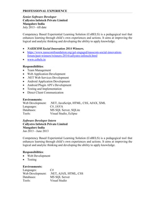 PROFESSIONAL EXPERIENCE
Senior Software Developer
Callystro Infotech Private Limited
Mangalore India
July 2013 - till date
Competency Based Experiential Learning Solution (CoBELS) is a pedagogical tool that
enhances learning through child’s own experiences and actions. It aims at improving the
logical and analytic thinking and developing the ability to apply knowledge.
 NASSCOM Social Innovation 2014 Winners.
 https://www.nasscomfoundation.org/get-engaged/nasscom-social-innovation-
forum/past-winners/winners-2014/callystro-infotech.html
 www.cobels.in
Responsibilities:
 Team Management
 Web Application Development
 .NET Web Services Development
 Android Application Development
 Android Plugin API’s Development
 Testing and Implementation
 Direct Client Communication
Environments:
Web Development: .NET, JavaScript, HTML, CSS, AJAX, XML
Languages: C#, JAVA
Databases: MS SQL Server, SQLite
Tools: Visual Studio, Eclipse
Software Developer Intern
Callystro Infotech Private Limited
Mangalore India
Jan 2013 - June 2013
Competency Based Experiential Learning Solution (CoBELS) is a pedagogical tool that
enhances learning through child’s own experiences and actions. It aims at improving the
logical and analytic thinking and developing the ability to apply knowledge.
Responsibilities:
 Web Development
 Testing
Environments:
Languages: C#
Web Development: .NET, AJAX, HTML, CSS
Databases: MS SQL Server
Tools: Visual Studio
 