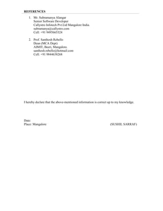 REFERENCES
1. Mr. Subramanya Alangar
Senior Software Developer
Callystro Infotech Pvt.Ltd Mangalore India.
subramanya@callystro.com
Cell: +91 9495665324
2. Prof. Santhosh Rebello
Dean (MCA Dept)
AIMIT, Beeri, Mangalore.
santhosh.rebello@hotmail.com
Cell: +91 9844638268
I hereby declare that the above-mentioned information is correct up to my knowledge.
Date:
Place: Mangalore (SUSHIL SARRAF)
 