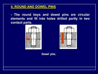 4. ROUND AND DOWEL PINS
- The round keys and dowel pins are circular
elements and fit into holes drilled partly in two
contact parts.
Dowel pins.
 