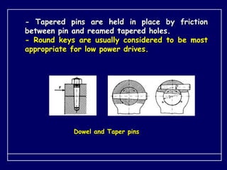 - Tapered pins are held in place by friction
between pin and reamed tapered holes.
- Round keys are usually considered to be most
appropriate for low power drives.
Dowel and Taper pins
 