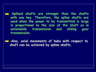 -Splined shafts are stronger than the shafts
with one key. Therefore, the spline shafts are
used when the power to be transmitted is large
in proportional to the size of the shaft as in
automobile transmission and sliding gear
transmission.
-Also, axial movements of hubs with respect to
shaft can be achieved by spline shafts.
 