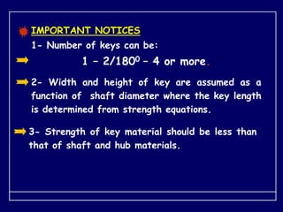 IMPORTANT NOTICES
1- Number of keys can be:
1 – 2/1800 – 4 or more.
3- Strength of key material should be less than
that of shaft and hub materials.
2- Width and height of key are assumed as a
function of shaft diameter where the key length
is determined from strength equations.
 