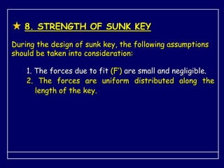8. STRENGTH OF SUNK KEY
During the design of sunk key, the following assumptions
should be taken into consideration:
1. The forces due to fit (F’) are small and negligible.
2. The forces are uniform distributed along the
length of the key.
 