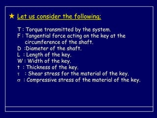 Let us consider the following;
T : Torque transmitted by the system.
F : Tangential force acting on the key at the
circumference of the shaft.
D :Diameter of the shaft.
L : Length of the key.
W : Width of the key.
t : Thickness of the key.
 : Shear stress for the material of the key.
 : Compressive stress of the material of the key.
 