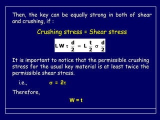 Then, the key can be equally strong in both of shear
and crushing, if :
Crushing stress = Shear stress
2
d
2
t
L
2
d
W
L 


It is important to notice that the permissible crushing
stress for the usual key material is at least twice the
permissible shear stress.
i.e.,  = 2
Therefore,
W = t
 