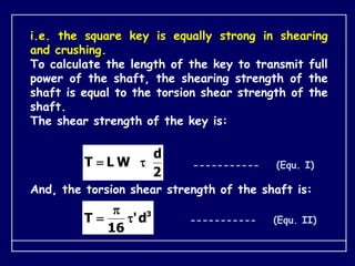 i.e. the square key is equally strong in shearing
and crushing.
To calculate the length of the key to transmit full
power of the shaft, the shearing strength of the
shaft is equal to the torsion shear strength of the
shaft.
The shear strength of the key is:
2
d
W
L
T 
 ----------- (Equ. I)
And, the torsion shear strength of the shaft is:
3
d
'
16
T 

 ----------- (Equ. II)
 