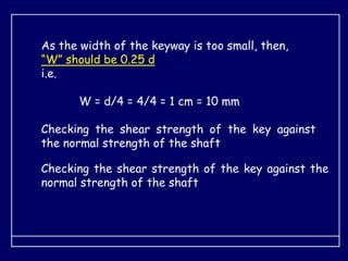 As the width of the keyway is too small, then,
“W” should be 0.25 d
i.e.
W = d/4 = 4/4 = 1 cm = 10 mm
Checking the shear strength of the key against
the normal strength of the shaft
Checking the shear strength of the key against the
normal strength of the shaft
 