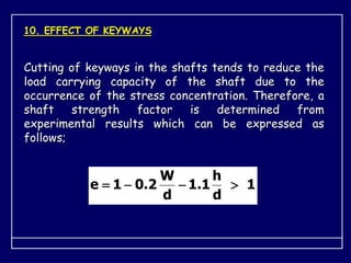 10. EFFECT OF KEYWAYS
Cutting of keyways in the shafts tends to reduce the
load carrying capacity of the shaft due to the
occurrence of the stress concentration. Therefore, a
shaft strength factor is determined from
experimental results which can be expressed as
follows;
1
d
h
1
.
1
d
W
2
.
0
1
e 



 