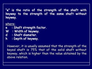 “e” is the ratio of the strength of the shaft with
keyway to the strength of the same shaft without
keyway.
where:
e : Shaft strength factor.
W : Width of keyway.
d : Shaft diameter.
h : Depth of keyway.
However, it is usually assumed that the strength of the
keyed shaft is 75% that of the solid shaft without
keyway, which is higher than the value obtained by the
above relation.
 