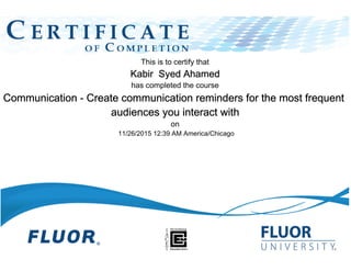 This is to certify that
Kabir Syed Ahamed
has completed the course
Communication - Create communication reminders for the most frequent
audiences you interact with
on
11/26/2015 12:39 AM America/Chicago
 
