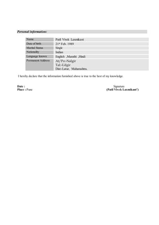 Personal information:
Name Patil Vivek Laxmikant
Date of birth 21st Feb. 1989
Marital Status Single
Nationality Indian
Language known English ,Marathi ,Hindi
Permanent Address At/Po:-Nalgir
Tal:-Udgir
Dist:-Latur, Maharashtra.
I hereby declare that the information furnished above is true to the best of my knowledge.
Date : Signature
Place : Pune (Patil Vivek Laxmikant’)
 