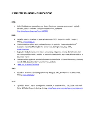 JEANNETTE JOHNSON - PUBLICATIONS
1996:
 Unfinished Business: Australians and Reconciliation, An overview of community attitude
research, 1996, Council for Aboriginal Reconciliation, Canberra
http://catalogue.nla.gov.au/Record/65803
2000:
 Growing apart: A new look at poverty in Australia, 2000, Brotherhood of St Laurence,
Fitzroy, www.bsl.org.au
 The invisible Australians: Conceptions of poverty in Australia, Paper presented to 7th
Australian Institute of Family Studies Conference, Darling Harbor, July, 2000,
www.aifs.org.au
 Sugar, tea-leaf, flour and meat: Issues surrounding indigenous poverty. Some lessons from
the Understanding Poverty project, in Brotherhood Comment, April 2000, Brotherhood of St
Laurence, Fitzroy
 The aspirations of people with a disability within an inclusive Victorian community. Summary
report, 2000, Department of Human Services, Victoria
 www.dhs.vic.gov.au/disability
2002:
 Poverty in Australia: Developing community dialogue, 2002, Brotherhood of St Laurence,
Fitzroy www.bsl.org.au/
2013:
 “If I had a dollar”… Issues in Indigenous Research, in Research News, July, 2013, Australian
Social & Market Research Society, Sydney, http://www.amsrs.com.au/researchnews/search
 