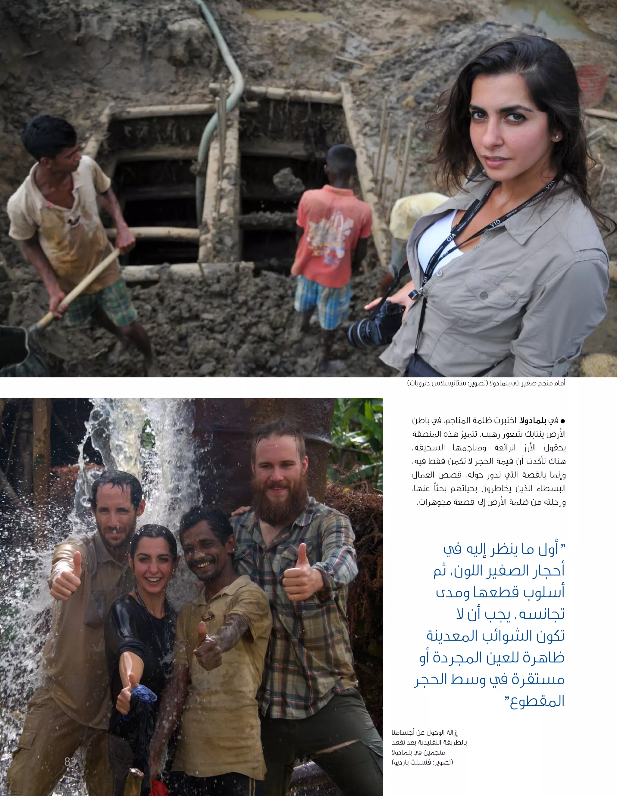 83
‫باطن‬ ‫يف‬ ،‫املناجم‬ ‫ظلمة‬ ‫اختربت‬ ،‫بلمادوال‬ ‫يف‬*
‫املنطقة‬ ‫هذه‬ ‫تتميز‬ .‫رهيب‬ ‫شعور‬ ‫ينتابك‬ ‫األرض‬
.‫السحيقة‬ ‫ومناجمها‬ ‫الرائعة‬ ‫األرز‬ ‫بحقول‬
،‫فيه‬ ‫فقط‬ ‫تكمن‬ ‫ال‬ ‫احلجر‬ ‫قيمة‬ ‫أن‬ ‫تأكدت‬ ‫هناك‬
‫العمال‬ ‫قصص‬ ،‫حوله‬ ‫تدور‬ ‫التي‬ ‫بالقصة‬ ‫وإمنا‬
،‫عنها‬ ً‫ا‬‫بحث‬ ‫بحياتهم‬ ‫يخاطرون‬ ‫الذين‬ ‫البسطاء‬
.‫جموهرات‬ ‫قطعة‬ ‫إىل‬ ‫األرض‬ ‫ظلمة‬ ‫من‬ ‫ورحلته‬
‫يف‬ ‫إليه‬ ‫ينظر‬ ‫ما‬ ‫"أول‬
‫ثم‬ ،‫اللون‬ ‫الصفري‬ ‫أحجار‬
‫ومدى‬ ‫قطعها‬ ‫أسلوب‬
‫ال‬ ‫أن‬ ‫يجب‬ .‫جتانسه‬
‫املعدينة‬ ‫الشوائب‬ ‫تكون‬
‫أو‬ ‫اجملردة‬ ‫للعني‬ ‫ظاهرة‬
‫احلجر‬ ‫وسط‬ ‫يف‬ ‫مستقرة‬
"‫املقطوع‬
)‫دترويات‬ ‫ستانيسالس‬ :‫(تصوير‬ ‫بلمادوال‬ ‫يف‬ ‫صفري‬ ‫منجم‬ ‫أمام‬
‫أجسامنا‬ ‫عن‬ ‫الوحول‬ ‫إزالة‬
‫تفقد‬ ‫بعد‬ ‫التقليدية‬ ‫بالطريقة‬
‫بلمادوال‬ ‫يف‬ ‫منجمني‬
)‫بارديو‬ ‫فنسنت‬ :‫(تصوير‬
 