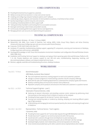 Providing first level technical support to customers.
Ability to convey technical solutions in a clear and concise manner.
Installing and configuring computer hardware systems and IT software.
Undertaking analysis, diagnosis and resolution of client problems via phone, e-mail & face to face contact.
Quickly responding to customer enquiries and concerns.
Escalating unresolved problems to other support staff.
Taking ownership of problems and tracking them to a successful conclusion.
Raising & maintaining incident tickets and problem records.
Continuously reviewing performance against Service Level Agreements.
Managing domain user accounts and implementing strict password
Operating System: Windows – XP, Vista, 7, 8, Server 2008R2
Networking: LAN, WAN, Cisco routers & Switches, Sub netting, ADDS, VLANs Group Policy Objects and Active Directory
infrastructure key areas Configuring users and user accounts within Active Directory
Protocols :TCP/IP, DHCP, DNS, IPv4, IPv6, FTP
Hardware: PC assembly, troubleshooting, desktop support, upgrading PC components, servicing and maintenance of desktops,
Configuring printers and scanners, adding RAM
Having good knowledge on VoIP, Cloud and Virtualization environment Installation and configuration Microso Windows Servers
(2003, 2008, 2012).
Installation and Providing Technical Support on desktops and laptops Client operating system Microso Windows Platforms (XP,
7, 8, 10). Provide telephone and in-person support to over 200 end users, troubleshooting, diagnosing, resolving, and
documenting hardware, software, and network related technical issues.
Maintain, upgrade, assemble and troubleshooting the servers, desktops hardware.
Sep 2015 - Till Now Brand Ambassador
QMS Media, Auckland, New Zealand
Plan and implement awareness creating programs to reach out to potential customers
Indulge in outreach programs to involve existing customers into the company’s offerings
Work with the sales and marketing departments to understand the company’s goals and missions
Develop marketing ideas and record and maintain client preferences
Represent company and its products and services to the media and customers in a positive manner
Apr 2013 - Jul 2014 Technical Support Engineer - Level 1
Datamatics Financial Services , India
Gathering all relevant information and providing customer centric solutions by performing initial
trial processes so that severity of each incidents or queries can be analysed.
Providing first level support for all internal IT service- desk requests
Carrying and maintaining tasks or incidents by checking, analysing and resolving di erent system
logs of high standards
Understanding and managing the technical queries faced by the clients and resolving through email
or telephone.
Nov 2013 - Apr 2014 Representative - Technical Service - Team Logistics
Concentrix, India
Providing first level support for all IT service desk requests through IBM WebSphere and Citrix.
Provide base level IT support to non-technical personnel within the business.
Coordinate with customers through email and telephone to solve existing issues.
Processed inbound and outbound technical support calls at 15% faster rate than average.
Developed highly emphatic client relationships and earned reputations for delivering
Cross trained and provided back up for other customer service representatives when needed
CORE COMPETENCIES
TECHNICAL COMPETENCIES
WORK HISTORY
 