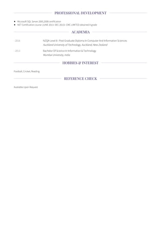 Microsoft SQL Server 2005,2008 certification
NET Certification course (JUNE 2013- DEC 2013)- CMC LIMITED obtained A grade
- 2016 NZQA Level 8 : Post Graduate Diploma In Computer And Information Sciences
Auckland University of Technology, Auckland, New Zealand
- 2013 Bachelor Of Science In Information & Technology
Mumbai University, India
Football, Cricket, Reading
Available Upon Request
PROFESSIONAL DEVELOPMENT
ACADEMIA
HOBBIES & INTEREST
REFERENCE CHECK
 