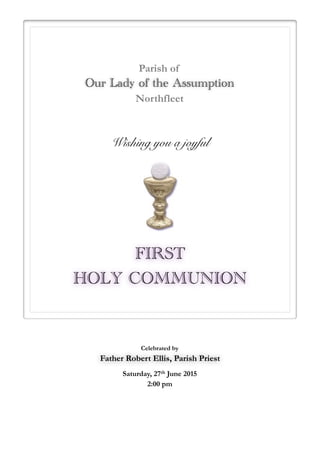  
FIRST
HOLY COMMUNION
Wishing you a joyful
Parish of
Our Lady of the Assumption
Northfleet
Celebrated by
Father Robert Ellis, Parish Priest
Saturday, 27th June 2015
2:00 pm
 