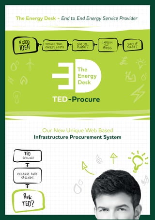 Our New Unique Web Based
Infrastructure Procurement System
A GOOD
IDEA
REDUCE YOUR
ENERGY COSTS
SAVE THE
PLANET
SLEEP @
NIGHT
IMPRESS
YOUR
BOSS
The Energy Desk - End to End Energy Service Provider
TED-Procure
RECEIVE HUGE
SAVINGS
TED
-PROCURE
Ask
TED?
 