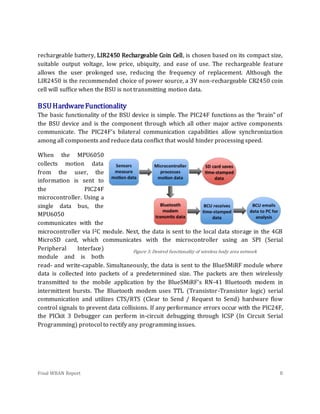 Final WBAN Report 8
rechargeable battery, LIR2450 Rechargeable Coin Cell, is chosen based on its compact size,
suitable output voltage, low price, ubiquity, and ease of use. The rechargeable feature
allows the user prolonged use, reducing the frequency of replacement. Although the
LIR2450 is the recommended choice of power source, a 3V non-rechargeable CR2450 coin
cell will suffice when the BSU is not transmitting motion data.
BSUHardwareFunctionality
The basic functionality of the BSU device is simple. The PIC24F functions as the “brain” of
the BSU device and is the component through which all other major active components
communicate. The PIC24F’s bilateral communication capabilities allow synchronization
among all components and reduce data conflict that would hinder processing speed.
When the MPU6050
collects motion data
from the user, the
information is sent to
the PIC24F
microcontroller. Using a
single data bus, the
MPU6050
communicates with the
microcontroller via I2C module. Next, the data is sent to the local data storage in the 4GB
MicroSD card, which communicates with the microcontroller using an SPI (Serial
Peripheral Interface)
module and is both
read- and write-capable. Simultaneously, the data is sent to the BlueSMiRF module where
data is collected into packets of a predetermined size. The packets are then wirelessly
transmitted to the mobile application by the BlueSMiRF’s RN-41 Bluetooth modem in
intermittent bursts. The Bluetooth modem uses TTL (Transistor-Transistor logic) serial
communication and utilizes CTS/RTS (Clear to Send / Request to Send) hardware flow
control signals to prevent data collisions. If any performance errors occur with the PIC24F,
the PICkit 3 Debugger can perform in-circuit debugging through ICSP (In Circuit Serial
Programming) protocol to rectify any programming issues.
Figure 3. Desired functionality of wireless body area network
 