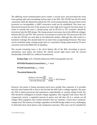 Final WBAN Report 11
The differing serial communication ports creates a crucial issue and prevented the team
from pairing with and transmitting motion data to the BCU. The PIC24F has RS-232 serial
connection while the Bluetooth module has TTL serial communication. Because these serial
protocols are incompatible, a UART connection could not be established. This issue was
discovered toward the end of the project, but some high level research has been done. In
order to remedy this issue, a charge pump and an RS-232 to TTL converter should be
introduced into the BSU design. The charge pump is necessary due to the different voltages
between RS-232 and TTL. The converter is necessary to convert the TTL protocol to RS-232
so that the PIC24F can send data to the Bluetooth modem. Although this will result in a
hardware redesign, this should make for an easier time programming firmware. This issue
can be remedied using a charge pump such as a step down charge pump made by TI and a
converter such as the MAX-232 on Sparkfun.
The second remaining issue is the short battery life of the BSU. According to power
calculations seen below, the battery life should exceed eight hours with the current
functionality of the BSU (i.e., without transmission).
Battery Type: 3.3V, 110mAh Lithium Ion 2450 rechargeable coin cell
MPU6050 Breakout Current Draw: 𝐼𝑖𝑛 < 4mA
PIC24F Current Draw: 𝐼𝑖𝑛 < 2mA
Theoretical Battery life:
𝐵𝑎𝑡𝑡𝑒𝑟𝑦 𝐶𝑢𝑟𝑟𝑒𝑛𝑡 (
A
h
)
𝐶𝑢𝑟𝑟𝑒𝑛𝑡 𝐷𝑟𝑎𝑤 (A)
=
0.11
0.006
= 18.33 hours
However, the power is being consumed much more quickly than expected. It is possible
that this short battery life is due to the fact that the BSU lacks a voltage regulator. Because
the PCB is battery-powered and experiences unpredictable or varying voltage levels, the
PCB should be redesigned to include voltage regulation. This regulator will ensure that all
components receive a regulated amount of power and will shut off at a certain cut off
voltage. Most regulators also contain boosters that can maintain a much more consistent
voltage level. The absence of voltage regulation in the BSU design makes it very challenging
to determine how much power each component consumes. This issue can be remedied by
 