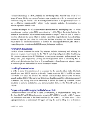 Final WBAN Report 13
The second challenge is a MPLAB library for interfacing with a MicroSD card could not be
found. Without this library, custom functions must be written in order to communicate and
store data using the MicroSD card. A second possible solution to this problem would be to
use a different microcontroller whose vendor provides detailed documentation on
interfacing with a MicroSD card.
The third challenge is the BSU does not reach the desired 100 Hz sampling rate. The actual
sampling rate received by the PIC is approximately 11.6 Hz. This is due to the fact that the
MPU6050 must send six 16-bit channels of data over a single I2
C bus one byte at a time. A
possible solution is the use a different motion sensor that outputs the six channels of data
across six separate pins, thus increasing the possible sampling rate. Another solution
would be to use an external oscillator to increase the clock speed of the PIC24F, which is
currently running a clock speed of 8MHz using the internal oscillator.
FirmwareAchievements
Portions of the firmware that were fully realized include: Identifying and fulfilling the
minimum program requirements for the PIC24F including configuration bits. Establishing
I2C communication with the MPU6050 and converting accelerometer and gyroscopic data
into g’s and °/sec, respectively. Creating an interrupt-driven timer to timestamp data in
milliseconds. Creating an algorithm to dynamically detect data change and trigger a pause
in data storage and transmission in order to conserve power.
HandlingFirmwareIssues
In order to solve firmware issues, it is necessary for the team to either find a Bluetooth
module that uses RS-232 protocol, or install a charge pump and RS-232 to TTL converter.
The UART code must be finalized to establish communication between the Bluetooth
module and the PIC24F. Moving forward, the team should contact Microchip to determine if
a MicroSD card library still exists. Otherwise, it would be necessary to create custom
functions to achieve initialization and communication between the MicroSD card and
PIC24F.
Programmingand DebuggingtheBodySensorUnit
The microcontroller used on the BSU (PIC24FJ64GB004), is programmed in C using code
developed in MPLAB X IDE, and compiled using the MPLAB XC16 compiler v1.23. Programs
are transferred from a PC to the microcontroller via the PICkit™3. The PICkit 3 acts as both
a programmer and as an in-circuit debugger, allowing the user to debug code as it runs on
 
