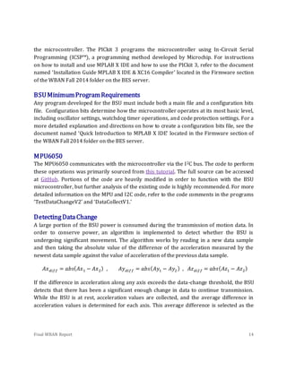 Final WBAN Report 14
the microcontroller. The PICkit 3 programs the microcontroller using In-Circuit Serial
Programming (ICSP™), a programming method developed by Microchip. For instructions
on how to install and use MPLAB X IDE and how to use the PICkit 3, refer to the document
named ‘Installation Guide MPLAB X IDE & XC16 Compiler’ located in the Firmware section
of the WBAN Fall 2014 folder on the BES server.
BSUMinimumProgramRequirements
Any program developed for the BSU must include both a main file and a configuration bits
file. Configuration bits determine how the microcontroller operates at its most basic level,
including oscillator settings, watchdog timer operations, and code protection settings. For a
more detailed explanation and directions on how to create a configuration bits file, see the
document named ‘Quick Introduction to MPLAB X IDE’ located in the Firmware section of
the WBAN Fall 2014 folder on the BES server.
MPU6050
The MPU6050 communicates with the microcontroller via the I2C bus. The code to perform
these operations was primarily sourced from this tutorial. The full source can be accessed
at GitHub. Portions of the code are heavily modified in order to function with the BSU
microcontroller, but further analysis of the existing code is highly recommended. For more
detailed information on the MPU and I2C code, refer to the code comments in the programs
‘TestDataChangeV2’ and ‘DataCollectV1.’
DetectingDataChange
A large portion of the BSU power is consumed during the transmission of motion data. In
order to conserve power, an algorithm is implemented to detect whether the BSU is
undergoing significant movement. The algorithm works by reading in a new data sample
and then taking the absolute value of the difference of the acceleration measured by the
newest data sample against the value of acceleration of the previous data sample.
𝐴𝑥 𝑑𝑖𝑓𝑓 = 𝑎𝑏𝑠( 𝐴𝑥1 − 𝐴𝑥2) , 𝐴𝑦 𝑑𝑖𝑓𝑓 = 𝑎𝑏𝑠( 𝐴𝑦1 − 𝐴𝑦2) , 𝐴𝑧 𝑑𝑖𝑓𝑓 = 𝑎𝑏𝑠( 𝐴𝑧1 − 𝐴𝑧2)
If the difference in acceleration along any axis exceeds the data-change threshold, the BSU
detects that there has been a significant enough change in data to continue transmission.
While the BSU is at rest, acceleration values are collected, and the average difference in
acceleration values is determined for each axis. This average difference is selected as the
 