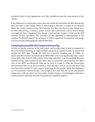 Final WBAN Report 15
threshold value for the appropriate axis. This method accounts for noise present in the
system.
If the difference in acceleration values does not exceed the threshold, the BSU detects that
there has been no data change. When no data change is detected, a counter is incremented.
When the counter reaches a value that indicates that there has been no data change for a
set time interval (e.g., 1 minute), pauses in both data transmission and on-board storage
are triggered. Once a significant data change is detected, the counter is reset and the BSU
resumes normal operations. The operation of this algorithm is demonstrated in the
program “TestDataChangeV2” by turning on an LED to signal that transmission and storage
are to be paused, and keeping the LED off otherwise.
ComparingCustomBSUwithCommercial SensorTag
In order to test the accuracy of the body sensor unit’s motion data, its data is compared to
the commercial SensorTag. A simple firmware program is created in order to extract and
analyze the BSU data. Though the BSU has a desired sampling rate of 100Hz, its
microcontroller receives the data from the MPU-6050 sensor at a significantly lower rate of
about 12Hz. After both the BSU and the SensorTag experience a set of essentially identical
motions for the same amount of time, their data are extracted and compared. The three
axes of the BSU’s accelerometer data can be seen in Graph 1, while the SensorTag’s
accelerometer data can be seen in Graph 2. Note that the x- and y- axes of the SensorTag
data have been inverted to allow ease of comparing the two graphs. While the amplitudes
are not consistent between Graph 1 and Graph 2, it is clear that the trends and general
appearance of the two plots are very similar. Further analysis and debugging of firmware
are necessary to determine why this discrepancy in amplitude appears.
 