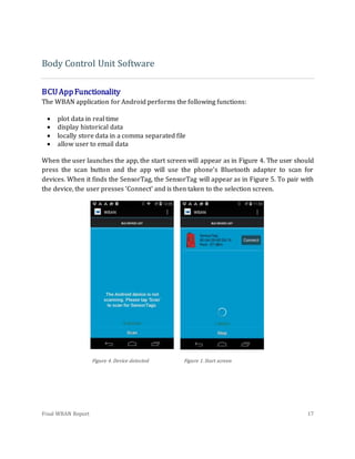 Final WBAN Report 17
Body Control Unit Software
BCUAppFunctionality
The WBAN application for Android performs the following functions:
 plot data in real time
 display historical data
 locally store data in a comma separated file
 allow user to email data
When the user launches the app, the start screen will appear as in Figure 4. The user should
press the scan button and the app will use the phone's Bluetooth adapter to scan for
devices. When it finds the SensorTag, the SensorTag will appear as in Figure 5. To pair with
the device, the user presses ‘Connect’ and is then taken to the selection screen.
Figure 4. Device detected Figure 1.Start screen
 