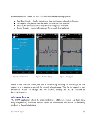 Final WBAN Report 18
From the selection screen, the user can choose from the following options:
 Real Time Display - display data in real time for the currently selected sensor
 History Plot - display historical data for the selected time window
 Email Data - email the data in a zip file to a designated recipient
 Sensor Selector - choose which sensor from which data is plotted
Figure 2. Selection screen Figure 3. Real time display Figure 4. History plot
While in the selection screen, the app is continuously listening for incoming data and
saving it to a comma-separated file named wbandata.csv. This file is located in the
Downloads folder. To change this file location, modify the ‘PATH’ constant in
DeviceActivity.java.
AdditionalSensors
The WBAN application allows the implementation of additional sensors (e.g., heart rate,
body temperature). Additional sensors should be added in the code within the following
methods in DeviceActivity.java
 