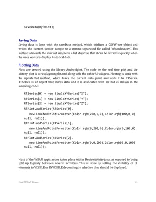 Final WBAN Report 21
saveData(myPoint);
SavingData
Saving data is done with the saveData method, which initilizes a CSVWriter object and
writes the current sensor sample to a comma-separated file called ‘wbandata.csv’. This
method also adds the current sample to a list object so that it can be retrieved quickly when
the user wants to display historical data.
PlottingData
Plots are created using the library Androidplot. The code for the real time plot and the
history plot is in res/layout/plot.xml along with the other UI widgets. Plotting is done with
the updatePlot method, which takes the current data point and adds it to RTSeries.
RTSeries is an object that stores data and it is associated with RTPlot as shown in the
following code:
RTSeries[0] = new SimpleXYSeries("X");
RTSeries[1] = new SimpleXYSeries("Y");
RTSeries[2] = new SimpleXYSeries("Z");
RTPlot.addSeries(RTSeries[0],
new LineAndPointFormatter(Color.rgb(200,0,0),Color.rgb(100,0,0),
null, null));
RTPlot.addSeries(RTSeries[1],
new LineAndPointFormatter(Color.rgb(0,200,0),Color.rgb(0,100,0),
null, null));
RTPlot.addSeries(RTSeries[2],
new LineAndPointFormatter(Color.rgb(0,0,200),Color.rgb(0,0,100),
null, null));
Most of the WBAN app’s action takes place within DeviceActivity.java, as opposed to being
split up logically between several activities. This is done by setting the visibility of UI
elements to VISIBLE or INVISIBLE depending on whether they should be displayed.
 