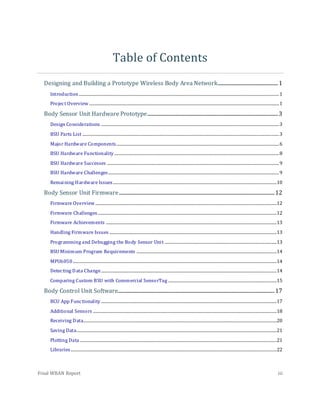 Final WBAN Report iii
Table of Contents
Designing and Building a Prototype Wireless Body Area Network...................................................1
Introduction..........................................................................................................................................................................1
Project Overview .................................................................................................................................................................1
Body Sensor Unit Hardware Prototype...............................................................................................................3
Design Considerations .......................................................................................................................................................3
BSU Parts List .......................................................................................................................................................................3
Major Hardware Components..........................................................................................................................................6
BSU Hardware Functionality............................................................................................................................................8
BSU Hardware Successes ..................................................................................................................................................9
BSU Hardware Challenges.................................................................................................................................................9
Remaining Hardware Issues...........................................................................................................................................10
Body Sensor Unit Firmware....................................................................................................................................12
Firmware Overview ..........................................................................................................................................................12
Firmware Challenges........................................................................................................................................................12
Firmware Achievements .................................................................................................................................................13
Handling Firmware Issues ..............................................................................................................................................13
Programming and Debugging the Body Sensor Unit ...............................................................................................13
BSU Minimum Program Requirements .......................................................................................................................14
MPU6050.............................................................................................................................................................................14
Detecting Data Change.....................................................................................................................................................14
Comparing Custom BSU with Commercial SensorTag ............................................................................................15
Body Control Unit Software.....................................................................................................................................17
BCU App Functionality .....................................................................................................................................................17
Additional Sensors ............................................................................................................................................................18
Receiving Data....................................................................................................................................................................20
Saving Data..........................................................................................................................................................................21
Plotting Data .......................................................................................................................................................................21
Libraries...............................................................................................................................................................................22
 