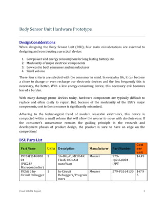 Final WBAN Report 3
Body Sensor Unit Hardware Prototype
DesignConsiderations
When designing the Body Sensor Unit (BSU), four main considerations are essential to
designing and constructing a practical device:
1. Low power and energy consumption for long lasting battery life
2. Modularity of major electrical components
3. Low cost to both consumer and manufacturer
4. Small volume
These four criteria are selected with the consumer in mind. In everyday life, it can become
a chore to change or even recharge our electronic devices and the less frequently this is
necessary, the better. With a low energy-consuming device, this necessary evil becomes
less of a burden.
With many damage-prone devices today, hardware components are typically difficult to
replace and often costly to repair. But, because of the modularity of the BSU’s major
components, cost to the consumer is significantly minimized.
Adhering to the technological trend of modern wearable electronics, this device is
compacted within a small volume that will allow the wearer to move with absolute ease. If
the consumer’s convenience remains the guiding principle in the research and
development phases of product design, the product is sure to have an edge on the
competition!
BSUPartsList
Part Name Units Description Manufacturer Part Number
Cost
per
unit
PIC24FJ64GB00
04
(PIC24F
Microcontroller)
1 16-Bit µC, MCU64K
Flash, 8K RAM
nanoWatt
Mouser 579-
FJ64GB004-
I/PT
$4.49
PICkit 3 In-
Circuit Debugger
1 In-Circuit
Debuggers/Program
mers
Mouser 579-PG164130 $47.9
5
 