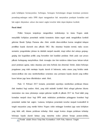 3 Penulis adalah Dosen Tetap Ilmu Komunikasi IAIN Palu, Sulawesi Tengah
pada kehidupan bermasyarakat, berbangsa, bernegara bertentangan dengan ketentuan peraturan
perundang-undangan maka DPR dapat menggunakan hak menyatakan pendapat kemudian usul
hak angket dinyatakan selesai dan materi angket tersebut tidak dapat diajukan kembali.
Pasal Ahok!
Politisi Senayan tampaknya mengarahkan tembakannya ke istana Negara untuk
menyelidiki kebijakan pemerintah melalui kementeria dalam negeri untuk mengaktifkan kembali
gubernur Basuki Tjahaja Purnama alias Ahok setelah dinon-aktifkan karena mengikuti tahapan
pemilihan kepala daerarah atau pilkada DKI. Jika situasinya berjalan normal, maka secara
normative pengembalian jabatan itu tidaklah menjadi masalah, tetapi akibat dari adanya gonjang-
ganjing dan kegaduhan politik yang bersumber dari kandidat petahana Ahok pada saat proses
pilkada berlangsung menyebabkan Ahok tersangka dan kini terdakwa dalam kasus hokum terkait
pasal penistaan agama, maka situasinya pun tentu berbeda dan abnormal. Sebab, dalam beberapa
pengalaman yang telah menimpa kepala daerah di Indonesia, maka aturan yang berlaku untuk
menon-aktifkan dan atau memberhentikan sementara atau permanen kepala daerah yang terlibat
kasus hokum juga harus diberlakukan untuk Ahok.
Pada 12 Pebruari 2017 kemarin, pemerintah sepertinya memberikan perlakuan khusus
(hak imunitas) bagi saudara Ahok, yang telah melantik kembali Ahok sebagai gubernur Jakarta
meneruskan sisa masa jabatannya sampai gubernur terpilih di pilkada 2017 ini. Pasal inilah yang
kemudian menjadi dasar bagi DPR untuk melakukan pembuktian pelanggaran konstitusi bagi
pemerintah melalui hak angket. Lantaran, kebijakan pemerintah tersebut menjadi kontradiktif di
tengah masyarakat yang menilai bahwa Negara selain melanggar konstitusi juga suatu kebijakan
yang tidak adil, dimana perlakuan terhadap Ahok sangat kontras dengan perlakuan terhadap
beberapa kepala daerah lainnya yang menerima resiko jabatan berupa pennon-aktifan,
 