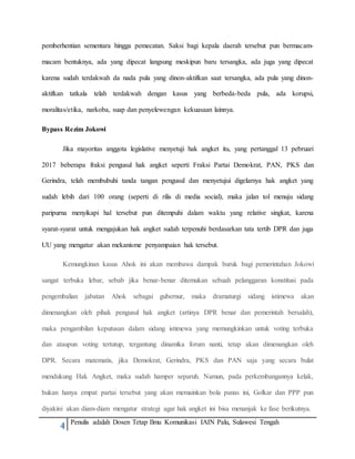 4 Penulis adalah Dosen Tetap Ilmu Komunikasi IAIN Palu, Sulawesi Tengah
pemberhentian sementara hingga pemecatan. Saksi bagi kepala daerah tersebut pun bermacam-
macam bentuknya, ada yang dipecat langsung meskipun baru tersangka, ada juga yang dipecat
karena sudah terdakwah da nada pula yang dinon-aktifkan saat tersangka, ada pula yang dinon-
aktifkan tatkala telah terdakwah dengan kasus yang berbeda-beda pula, ada korupsi,
moralitas/etika, narkoba, suap dan penyelewengan kekuasaan lainnya.
Bypass Rezim Jokowi
Jika mayoritas anggota legislative menyetuji hak angket itu, yang pertanggal 13 pebruari
2017 beberapa fraksi pengusul hak angket seperti Fraksi Partai Demokrat, PAN, PKS dan
Gerindra, telah membubuhi tanda tangan pengusul dan menyetujui digelarnya hak angket yang
sudah lebih dari 100 orang (seperti di rilis di media social), maka jalan tol menuju sidang
paripurna menyikapi hal tersebut pun ditempuhi dalam waktu yang relative singkat, karena
syarat-syarat untuk mengajukan hak angket sudah terpenuhi berdasarkan tata tertib DPR dan juga
UU yang mengatur akan mekanisme penyampaian hak tersebut.
Kemungkinan kasus Ahok ini akan membawa dampak buruk bagi pemerintahan Jokowi
sangat terbuka lebar, sebab jika benar-benar ditemukan sebuah pelanggaran konstitusi pada
pengembalian jabatan Ahok sebagai gubernur, maka dramaturgi sidang istimewa akan
dimenangkan oleh pihak pengusul hak angket (artinya DPR benar dan pemerintah bersalah),
maka pengambilan keputusan dalam sidang istimewa yang memungkinkan untuk voting terbuka
dan ataupun voting tertutup, tergantung dinamika forum nanti, tetap akan dimenangkan oleh
DPR. Secara matematis, jika Demokrat, Gerindra, PKS dan PAN saja yang secara bulat
mendukung Hak Angket, maka sudah hamper separuh. Namun, pada perkembangannya kelak,
bukan hanya empat partai tersebut yang akan memainkan bola panas ini, Golkar dan PPP pun
diyakini akan diam-diam mengatur strategi agar hak angket ini bisa menanjak ke fase berikutnya.
 