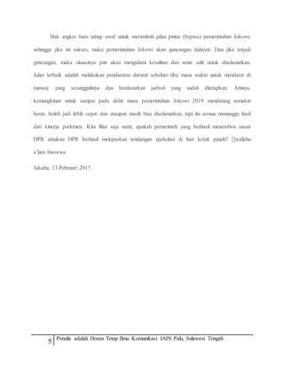 5 Penulis adalah Dosen Tetap Ilmu Komunikasi IAIN Palu, Sulawesi Tengah
Hak angket baru tahap awal untuk merambah jalan pintas (bypass) pemerintahan Jokowi,
sehingga jika ini sukses, maka pemerintahan Jokowi akan guncangan dahsyat. Dan jika terjadi
guncangan, maka situasinya pun akan mengalami kesulitan dan amat sulit untuk diselamatkan.
Jalan terbaik adalah melakukan pendaratan darurat sebelum tiba masa waktu untuk mendarat di
runway yang sesungguhnya dan berdasarkan jadwal yang sudah ditetapkan. Artinya,
kemungkinan untuk sampai pada akhir masa pemerintahan Jokowi 2019 mendatang semakin
berat, boleh jadi lebih cepat dan ataupun masih bisa diselamatkan, tapi itu semua menunggu hasil
dari kinerja parlemen. Kita lihat saja nanti, apakah pemerintah yang berhasil menerobos siasat
DPR ataukan DPR berhasil melepaskan tendangan spekulasi di luar kotak pinalti? []wallahu
a’lam bisswwa
Jakarta, 13 Pebruari 2017
 