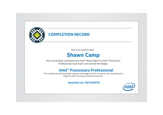 COMPLETION RECORD
This is to confirm that
Shawn Camp
Has successfully completed the Intel® Retail Edge Pro Intel® Processors
Professional track exam and earned the Badge:
Intel® Processors Professional
This member has demonstrated superior knowledge of Intel® processors by completing the
Edge Pro Intel® Processors Professional track.
Awarded on: 10/10/2016
 