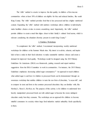 Akras 5
The ‘offer’ method is a tactic to improve the diet quality in children of low-income
communities where at least 50% of children are eligible for free and reduced lunches, like south
King County. The ‘offer’ method provides food that is less processed and has a higher nutritional
content. Expanding the ‘offer’ method with nutrition workshops allows children to individually
make healthier choices at sites to create a nourishing meal. Importantly, the ‘offer’ method
permits children to create a meal that aligns closer to their family’s cultural food norms, which is
relevant considering the abundant diversity present in south King County.9
2. Nutrition Workshops
To complement the ‘offer’ method, I recommend incorporating weekly nutritional
workshops for children at the Summer Meals sites. My intent is to advise, educate, and inspire
kids to have a stake in their food selections to make sustainable nutrition choices and create a
demand for improved food quality. Workshops would be designed using the 2015 Dietary
Guidelines for Americans (DGA) as a framework, putting research and expert nutrition
suggestions from the DGA Committee to work in communities. For instance, the 2015 Dietary
Guidelines emphasize decreasing added sugar consumption.22 An approach to teach children
what added sugar is and how it is hidden in processed foods can be demonstrated through an
awareness workshop that enables children to taste the raw form of chocolate, “a cacao nib”, and
to compare its taste and form to the common processed chocolates they are familiar with, like
Hershey’s, Reese’s, Kit-Kat, etc. The purpose of this activity is for children to understand how
heavily manipulated processed foods are with added sugar to become the sweet, indulgent
chocolate candy bars they consume. The workshops are an approach for children to become
mindful consumers in a society where large food industries market unhealthy foods specifically
to them.
 