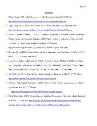 Akras 9
References
1. Obesity Society (2014). Childhood Overweight. Retrieved on March 8th, 2016 from:
http://www.obesity.org/resources/facts-about-obesity/childhood-overweight
2. King County (2012). Public Health Data: Youth Obesity in King County. Retrieved from:
http://www.kingcounty.gov/healthservices/health/data/datawatch/Volume1101.aspx
3. Pascoe, J., Wood, D., Duffee, J., Kuo, A., Committee on Psychosocial Aspects of Child and Family
Health, Council on Community Pediatrics. (2016, April). Mediators and Adverse Effects of Child
Poverty in the United States. Retrieved on March 8th 2016 from:
http://pediatrics.aappublications.org/content/early/2016/03/07/peds.2016-0340
4. Drewnowski, A. (2009). Obesity, Diets, and Social Inequalities. Nutrition Reviews, 67(1): S36-S39.
doi:10.1111/j.1753-4887.2009.00157
5. Leone, F. A., Rigby, S., Betterley, C., Park, S., Kurtz, H., Johnson, M., Lee, J. (2011). Store Type
and Demographic Influence on the availability and Price of Healthful Foods, Leon Country, Florida,
2008. Preventing Chronic Disease, 8(6) 1-8. DOI: 10.1002/j.1550-8528.1998.tb00322.x
6. The Food Trust (2012). What We Do: Nutrition Education. Retrieved on March 10th, 2016 from:
http://thefoodtrust.org/what-we-do/schools/nutrition-education
7. American Psychological Association. (2016). Children, Youth, Families and Socioeconomic Status.
Retrieved on March 13th, 2016 from:
http://www.apa.org/pi/ses/resources/publications/factsheet-cyf.aspx
8. Health Knowledge, (2008). Social, behavioral and other determinants of the choice of diet. Retrieved
on March 13th, 2016 from: http://www.healthknowledge.org.uk/public-health-textbook/disease-
causation-diagnostic/2e-health-social-behaviour/social-behavioural-determinants
 