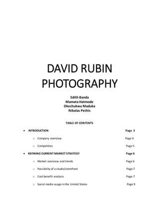 DAVID RUBIN
PHOTOGRAPHY
Edith Banda
Mamata Hatmode
Okechukwu Maduka
Nikolas Pethis
TABLE OF CONTENTS
 INTRODUCTION Page 3
o Company overview Page 4
o Competitors Page 5
 REFINING CURRENT MARKET STRATEGY Page 6
o Market overview and trends Page 6
o Possibility of a studio/storefront Page 7
o Cost benefit analysis Page 7
o Social media usage in the United States Page 9
 