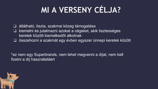 MI A VERSENY CÉLJA?
❏ átlátható, tiszta, szakmai közeg támogatása
❏ kiemelni és jutalmazni azokat a cégeket, akik tisztességes
keretek között kiemelkedőt alkotnak
❏ összehozni a szakmát egy évben egyszer ünnepi keretek között
*ez nem egy Superbrands, nem lehet megvenni a díjat, nem kell
fizetni a díj használatáért
 