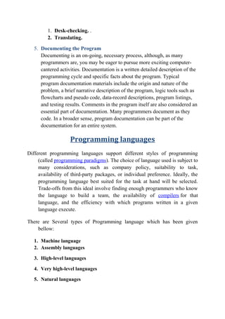 1. Desk-checking. .
2. Translating.
5. Documenting the Program
Documenting is an on-going, necessary process, although, as many
programmers are, you may be eager to pursue more exciting computer-
cantered activities. Documentation is a written detailed description of the
programming cycle and specific facts about the program. Typical
program documentation materials include the origin and nature of the
problem, a brief narrative description of the program, logic tools such as
flowcharts and pseudo code, data-record descriptions, program listings,
and testing results. Comments in the program itself are also considered an
essential part of documentation. Many programmers document as they
code. In a broader sense, program documentation can be part of the
documentation for an entire system.
Programming languages
Different programming languages support different styles of programming
(called programming paradigms). The choice of language used is subject to
many considerations, such as company policy, suitability to task,
availability of third-party packages, or individual preference. Ideally, the
programming language best suited for the task at hand will be selected.
Trade-offs from this ideal involve finding enough programmers who know
the language to build a team, the availability of compilers for that
language, and the efficiency with which programs written in a given
language execute.
There are Several types of Programming language which has been given
bellow:
1. Machine language
2. Assembly languages
3. High-level languages
4. Very high-level languages
5. Natural languages
 