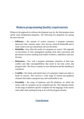 Modern programming Quality requirements
Whatever the approach to software development may be, the final program must
satisfy some fundamental properties. The following five properties are among
the most relevant:
• Efficiency : the amount of system resources a program consumes
(processor time, memory space, slow devices, network bandwidth and to
some extent even user interaction), the less the better.
• Reliability : how often the results of a program are correct. This depends
on prevention of error propagation resulting from data conversion and
prevention of errors resulting from buffer overflows, underflows and zero
division.
• Robustness : how well a program anticipates situations of data type
conflict and other incompatibilities that result in run time errors and
program halts. The focus is mainly on user interaction and the handling of
exceptions.
• Usability : the clarity and intuitiveness of a programs output can make or
break its success. This involves a wide range of textual and graphical
elements that makes a program easy and comfortable to use.
• Portability : the range of hardware and OS platforms on which the
source code of a program can be compiled and run. This depends mainly
on the range of platform specific compilers for the language of the source
code rather than anything having to do with the program directly.
Conclusion
 