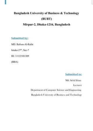 Bangladesh University of Business & Technology
(BUBT)
Mirpur-2, Dhaka-1216, Bangladesh
Submitted by:
MD. Rafsun-Al-Rafat
Intake-27th
, Sec-7
ID: 11122101309
(BBA)
Submitted to:
Md. Syful Islam
Lecturer
Department of Computer Science and Engineering
Bangladesh University of Business and Technology
 