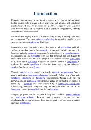 Introduction
Computer programming is the iterative process of writing or editing code.
Editing source code involves testing, analysing, and refining, and sometimes
coordinating with other programmers on a jointly developed program. A person
who practices this skill is referred to as a computer programmer, software
developer and sometimes coder.
The sometimes lengthy process of computer programming is usually referred to
as development. The term software engineering is becoming popular as the
process is seen as an engineering discipline.
A computer program, or just a program, is a sequence of instructions, written to
perform a specified task with a computer. A computer requires programs to
function, typically executing the program's instructions in a central processor.
The program has an executable form that the computer can use directly to
execute the instructions. The same program in its human-readable source code
form, from which executable programs are derived, enables a programmer to
study and develop its algorithms. A collection of computer programs and related
data is referred to as the software.
Computer source code is typically written by computer programmers. Source
code is written in a programming language that usually follows one of two main
paradigms: imperative or declarative programming. Source code may be
converted into an executable file sometimes called an executable program or a
binary by a compiler and later executed by a central processing unit.
Alternatively, computer programs may be executed with the aid of an
interpreter, or may be embedded directly into hardware.
Computer programs may be categorized along functional lines system software
and application software. Two or more computer programs may run
simultaneously on one computer from the perspective of the user, a process
known as multitasking.
 