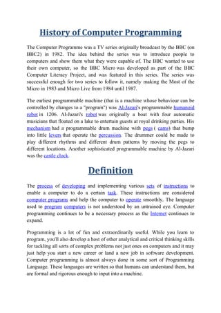 History of Computer Programming
The Computer Programme was a TV series originally broadcast by the BBC (on
BBC2) in 1982. The idea behind the series was to introduce people to
computers and show them what they were capable of. The BBC wanted to use
their own computer, so the BBC Micro was developed as part of the BBC
Computer Literacy Project, and was featured in this series. The series was
successful enough for two series to follow it, namely making the Most of the
Micro in 1983 and Micro Live from 1984 until 1987.
The earliest programmable machine (that is a machine whose behaviour can be
controlled by changes to a "program") was Al-Jazari's programmable humanoid
robot in 1206. Al-Jazari's robot was originally a boat with four automatic
musicians that floated on a lake to entertain guests at royal drinking parties. His
mechanism had a programmable drum machine with pegs ( cams) that bump
into little levers that operate the percussion. The drummer could be made to
play different rhythms and different drum patterns by moving the pegs to
different locations. Another sophisticated programmable machine by Al-Jazari
was the castle clock.
Definition
The process of developing and implementing various sets of instructions to
enable a computer to do a certain task. These instructions are considered
computer programs and help the computer to operate smoothly. The language
used to program computers is not understood by an untrained eye. Computer
programming continues to be a necessary process as the Internet continues to
expand.
Programming is a lot of fun and extraordinarily useful. While you learn to
program, you'll also develop a host of other analytical and critical thinking skills
for tackling all sorts of complex problems not just ones on computers and it may
just help you start a new career or land a new job in software development.
Computer programming is almost always done in some sort of Programming
Language. These languages are written so that humans can understand them, but
are formal and rigorous enough to input into a machine.
 