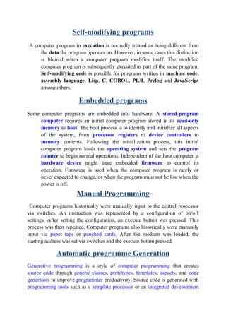 Self-modifying programs
A computer program in execution is normally treated as being different from
the data the program operates on. However, in some cases this distinction
is blurred when a computer program modifies itself. The modified
computer program is subsequently executed as part of the same program.
Self-modifying code is possible for programs written in machine code,
assembly language, Lisp, C, COBOL, PL/1, Prelog and JavaScript
among others.
Embedded programs
Some computer programs are embedded into hardware. A stored-program
computer requires an initial computer program stored in its read-only
memory to boot. The boot process is to identify and initialize all aspects
of the system, from processor registers to device controllers to
memory contents. Following the initialization process, this initial
computer program loads the operating system and sets the program
counter to begin normal operations. Independent of the host computer, a
hardware device might have embedded firmware to control its
operation. Firmware is used when the computer program is rarely or
never expected to change, or when the program must not be lost when the
power is off.
Manual Programming
Computer programs historically were manually input to the central processor
via switches. An instruction was represented by a configuration of on/off
settings. After setting the configuration, an execute button was pressed. This
process was then repeated. Computer programs also historically were manually
input via paper tape or punched cards. After the medium was loaded, the
starting address was set via switches and the execute button pressed.
Automatic programme Generation
Generative programming is a style of computer programming that creates
source code through generic classes, prototypes, templates, aspects, and code
generators to improve programmer productivity. Source code is generated with
programming tools such as a template processor or an integrated development
 