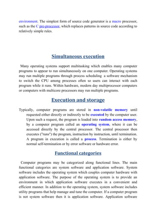 environment. The simplest form of source code generator is a macro processor,
such as the C pre-processor, which replaces patterns in source code according to
relatively simple rules.
Simultaneous execution
Many operating systems support multitasking which enables many computer
programs to appear to run simultaneously on one computer. Operating systems
may run multiple programs through process scheduling a software mechanism
to switch the CPU among processes often so users can interact with each
program while it runs. Within hardware, modern day multiprocessor computers
or computers with multicore processors may run multiple programs.
Execution and storage
Typically, computer programs are stored in non-volatile memory until
requested either directly or indirectly to be executed by the computer user.
Upon such a request, the program is loaded into random access memory,
by a computer program called an operating system, where it can be
accessed directly by the central processor. The central processor then
executes ("runs") the program, instruction by instruction, until termination.
A program in execution is called a process. Termination is either by
normal self-termination or by error software or hardware error.
Functional categories
Computer programs may be categorized along functional lines. The main
functional categories are system software and application software. System
software includes the operating system which couples computer hardware with
application software. The purpose of the operating system is to provide an
environment in which application software executes in a convenient and
efficient manner. In addition to the operating system, system software includes
utility programs that help manage and tune the computer. If a computer program
is not system software then it is application software. Application software
 