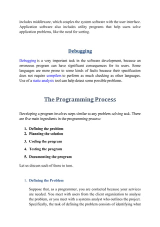 includes middleware, which couples the system software with the user interface.
Application software also includes utility programs that help users solve
application problems, like the need for sorting.
Debugging
Debugging is a very important task in the software development, because an
erroneous program can have significant consequences for its users. Some
languages are more prone to some kinds of faults because their specification
does not require compilers to perform as much checking as other languages.
Use of a static analysis tool can help detect some possible problems.
The Programming Process
Developing a program involves steps similar to any problem-solving task. There
are five main ingredients in the programming process:
1. Defining the problem
2. Planning the solution
3. Coding the program
4. Testing the program
5. Documenting the program
Let us discuss each of these in turn.
1. Defining the Problem
Suppose that, as a programmer, you are contacted because your services
are needed. You meet with users from the client organization to analyse
the problem, or you meet with a systems analyst who outlines the project.
Specifically, the task of defining the problem consists of identifying what
 