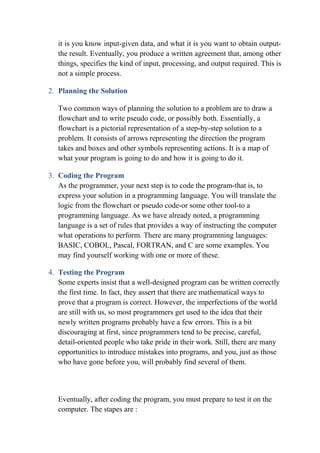 it is you know input-given data, and what it is you want to obtain output-
the result. Eventually, you produce a written agreement that, among other
things, specifies the kind of input, processing, and output required. This is
not a simple process.
2. Planning the Solution
Two common ways of planning the solution to a problem are to draw a
flowchart and to write pseudo code, or possibly both. Essentially, a
flowchart is a pictorial representation of a step-by-step solution to a
problem. It consists of arrows representing the direction the program
takes and boxes and other symbols representing actions. It is a map of
what your program is going to do and how it is going to do it.
3. Coding the Program
As the programmer, your next step is to code the program-that is, to
express your solution in a programming language. You will translate the
logic from the flowchart or pseudo code-or some other tool-to a
programming language. As we have already noted, a programming
language is a set of rules that provides a way of instructing the computer
what operations to perform. There are many programming languages:
BASIC, COBOL, Pascal, FORTRAN, and C are some examples. You
may find yourself working with one or more of these.
4. Testing the Program
Some experts insist that a well-designed program can be written correctly
the first time. In fact, they assert that there are mathematical ways to
prove that a program is correct. However, the imperfections of the world
are still with us, so most programmers get used to the idea that their
newly written programs probably have a few errors. This is a bit
discouraging at first, since programmers tend to be precise, careful,
detail-oriented people who take pride in their work. Still, there are many
opportunities to introduce mistakes into programs, and you, just as those
who have gone before you, will probably find several of them.
Eventually, after coding the program, you must prepare to test it on the
computer. The stapes are :
 
