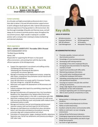 Key skills
AREAS OF EXPERTISE
HR ADMINISTRATIVE SKILLS
PERSONAL SKILLS
 HR Administration  Recruitment/Selection
 Employee Relations  HR Management
 SAP HR software  HR Analytics
 Cash Management  Manpower Planning
Career summary
An articulate and highly presentable professional who is more
than able to deliver a focused HR administrative supportservice
to work colleagues & job applicants alike. A person who possesses
extensive experience of having worked in a HR environment. She
has thorough knowledge ofEquality and Diversity issues, and will
always do his utmost to promote positive values throughout the
recruitment process. Right nowshe is looking for a suitable
position with a company that is lookingto employ hardworking
and talentedindividuals.
Work experience
HR & ADMIN ASSISTANT- November 2014- Present
NESTO MANAGEMENT OFFICE
The Black Square Building
Ajman, UAE
Responsible for supporting the HR team in a fast paced
office environment, and assisting them with the day-to-day
efficient operation of the HR department.
 Support the organization’s recruitment and staffing activity:
-Facilitating joining of new recruits.
-Developing and reviewing job descriptions.
-Liaising with recruitment agencies
 Manage on-boarding and pre deployment process- preparing
offer letters, employment documentation and all internal and
external correspondence.
 Input HR information accurately staff ID, Promotion Transfer,
Pay Scale change etc. using SAP HR software.
 Administer and support the development of HR processes and
procedures.
 Submits employee data reports by assembling, preparing, and
analyzing data
 Manage and administer all Employment Visa, Visa Cancellation
Residence Visa, Dependents Visa, Relative Work Permit and
immigration related matters in the UAE in coordination with PRO.
 Administer employee health insurance provisions for staff across
UAE ensuring cost effective cover and provide staffs medical claims
entitlements policy to staffs
 Manage and maintain internal record keeping and document
retention systems (soft and hard copy) for the HR function.
 Manage any staff departures including final salary calculation
letters, exit interviews and departure procedures, ensuring
processes align with company policies and culture.
 Calculation of compensation, wages, employee benefits, deductions,
Separation pay, Full & Final settlements and Gratuity according to
UAE Labor Laws.
CLEA ERICA R. MONJE
Mobile #: 050-781-4077
Email Address: cleamonje@gmail.com
 Promotes equality, inclusion and anti-
discriminatory practice.
 Knowledge of cross-business processes.
 Developing staff training material.
 Knowledge of the entire employee lifecycle.
 Arranging leave documentation for departing
members of staff.
 Superb Excel and Microsoft Officeskills.
 Maintaining employee information.
 Very careful when handling private and
confidential employee information.
 Upholding outstanding levels of administrative
and operational standards.
 Carrying out research into job roles andthen
writing up conclusions.
 Using a high degree of tact and discretion when
dealing face to face with employees.
 Liaising & negotiating with recruitment agencies.
 Able to work quickly & competently on tasks.
 Being positive in challenging and complex
situations.
 Career-minded and professional at all times.
 Ability to build relationships.
 Excellent verbal & written communication skills.
 Ability to multi task in an ever-changing
environment.
 Setting HR Key Performance Indicators.
 Challenging inappropriate behavior & practices.
 Strong sense of responsibility and desire toget
things done properly.
 Can work to tight deadlines.
 